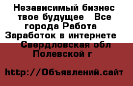 Независимый бизнес-твое будущее - Все города Работа » Заработок в интернете   . Свердловская обл.,Полевской г.